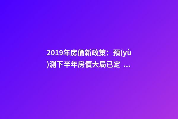 2019年房價新政策：預(yù)測下半年房價大局已定，以后房價會跌還是會漲？